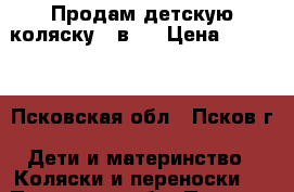 Продам детскую коляску 3 в 1 › Цена ­ 7 000 - Псковская обл., Псков г. Дети и материнство » Коляски и переноски   . Псковская обл.,Псков г.